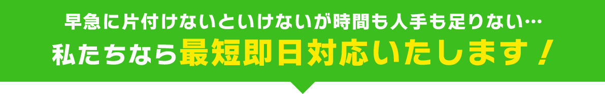 早急に片付けないといけないが時間も人手も足りない…私たちなら最短即日対応いたします！