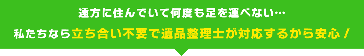 遠方に住んでいて何度も足を運べない…私たちなら立ち合い不要で遺品整理士が対応するから安心！