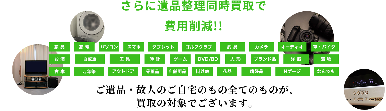 さらに遺品整理同時買取で 費用削減!!家具家電パソコンスマホタブレットゴルフクラブ釣具カメラオーディオ車・バイクお酒自転車工具時計ゲームDVD/BD人形ブランド品洋服着物古本万年筆アウトドア骨董品店舗用品掛け軸花器嗜好品Nゲージなんでもご遺品・故人のご自宅のもの全てのものが、 買取の対象でございます。