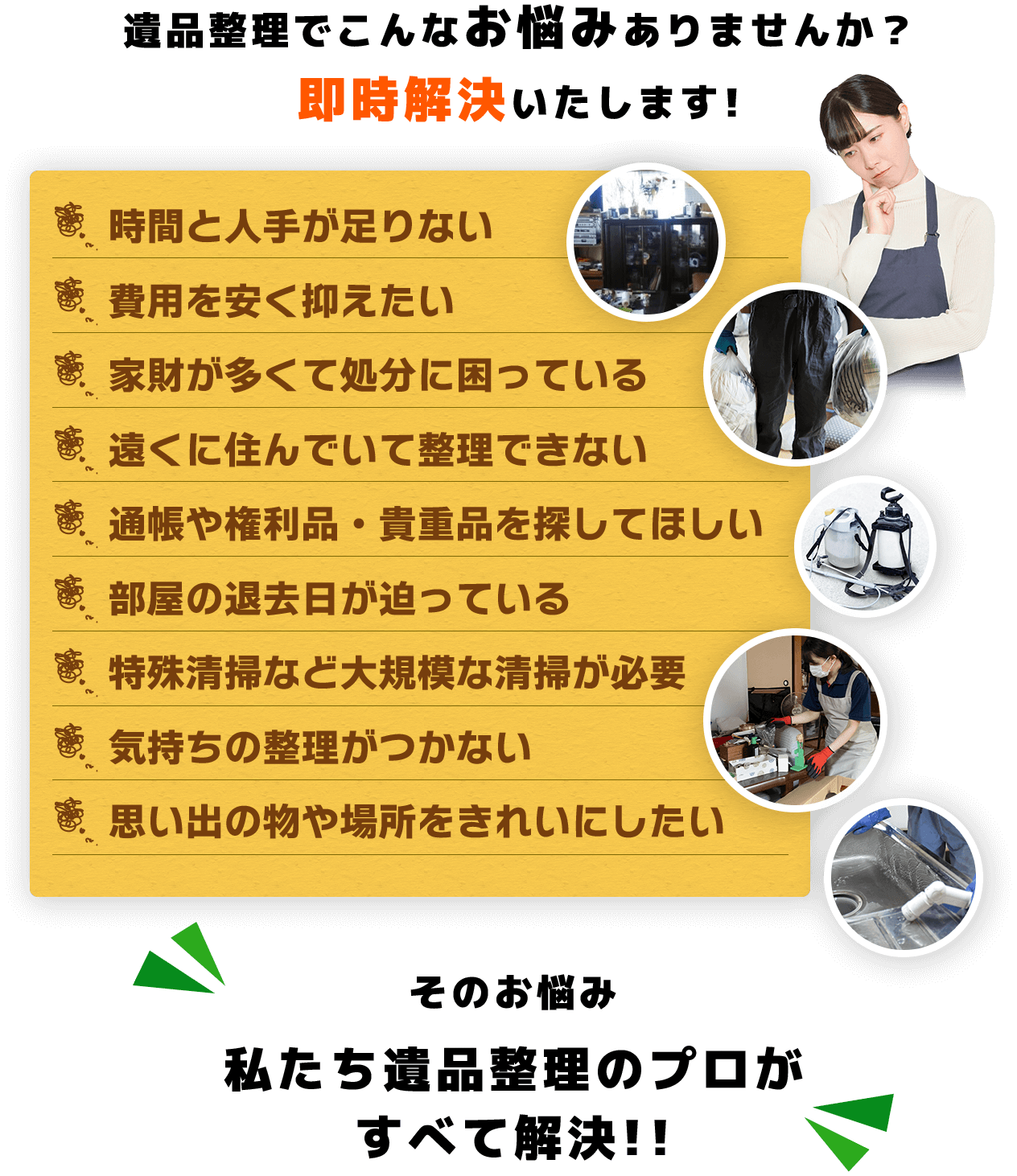 遺品整理でこんなお悩みありませんか？即時解決いたします!時間と人手が足りない費用を安く抑えたい家財が多くて処分に困っている遠くに住んでいて整理できない通帳や権利品・貴重品を探してほしい部屋の退去日が迫っている特殊清掃など大規模な清掃が必要気持ちの整理がつかない思い出の物や場所をきれいにしたいそのお悩み私たち遺品整理のプロが すべて解決!!