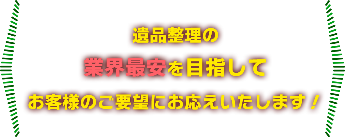 遺品整理の 業界最安を目指して お客様のご要望にお応えいたします！